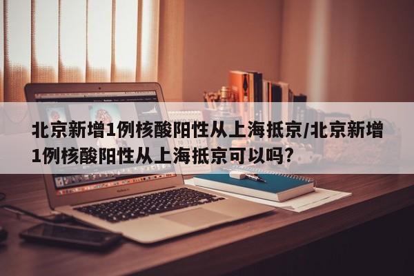 北京新增1例核酸阳性从上海抵京/北京新增1例核酸阳性从上海抵京可以吗?