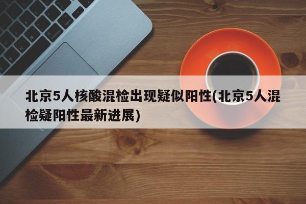 北京5人核酸混检出现疑似阳性(北京5人混检疑阳性最新进展)