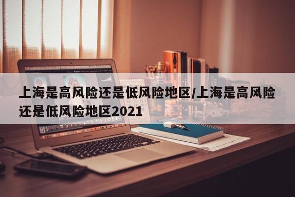 上海是高风险还是低风险地区/上海是高风险还是低风险地区2021