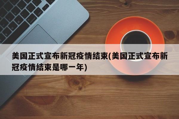 美国正式宣布新冠疫情结束(美国正式宣布新冠疫情结束是哪一年)