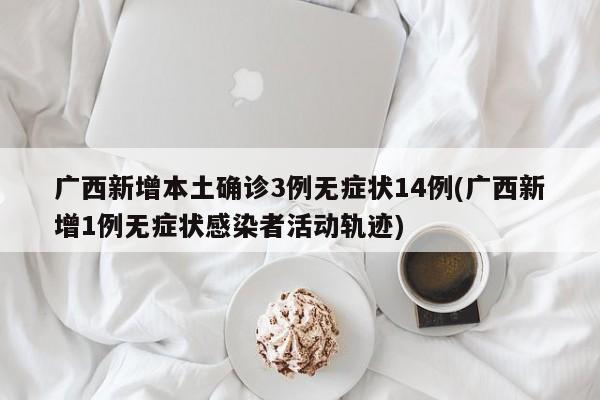 广西新增本土确诊3例无症状14例(广西新增1例无症状感染者活动轨迹)