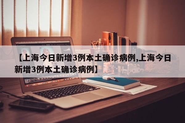 【上海今日新增3例本土确诊病例,上海今日新增3例本土确诊病例】