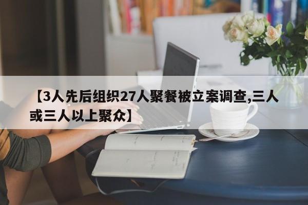 【3人先后组织27人聚餐被立案调查,三人或三人以上聚众】