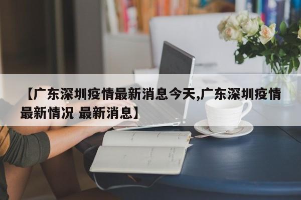 【广东深圳疫情最新消息今天,广东深圳疫情最新情况 最新消息】