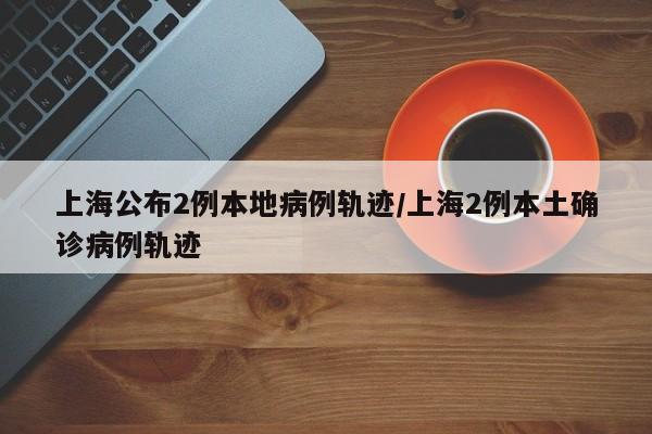 上海公布2例本地病例轨迹/上海2例本土确诊病例轨迹