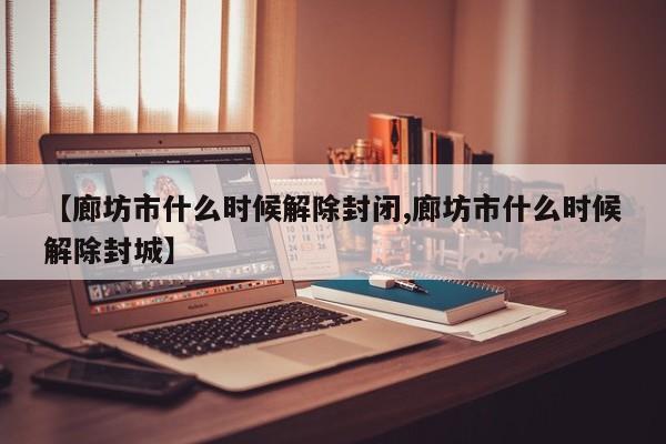 【廊坊市什么时候解除封闭,廊坊市什么时候解除封城】