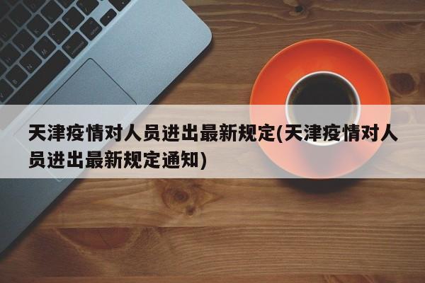 天津疫情对人员进出最新规定(天津疫情对人员进出最新规定通知)
