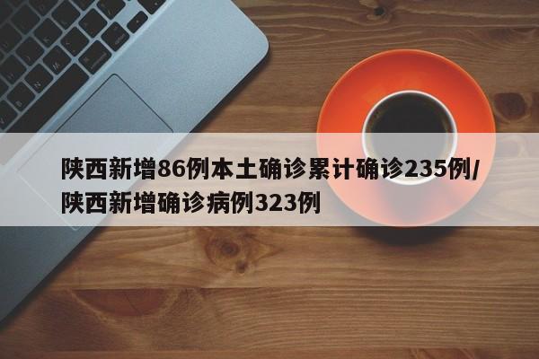 陕西新增86例本土确诊累计确诊235例/陕西新增确诊病例323例