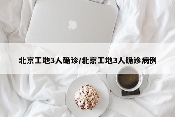 北京工地3人确诊/北京工地3人确诊病例
