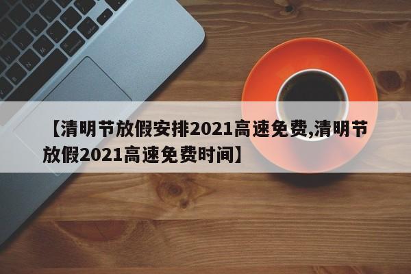 【清明节放假安排2021高速免费,清明节放假2021高速免费时间】