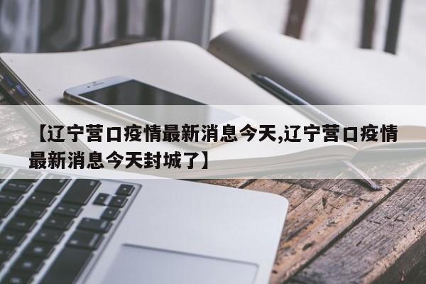 【辽宁营口疫情最新消息今天,辽宁营口疫情最新消息今天封城了】