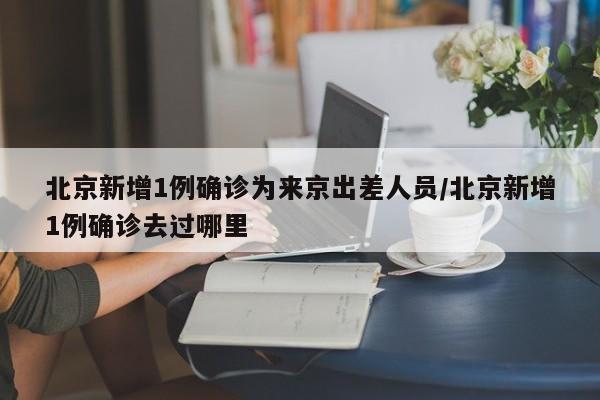 北京新增1例确诊为来京出差人员/北京新增1例确诊去过哪里