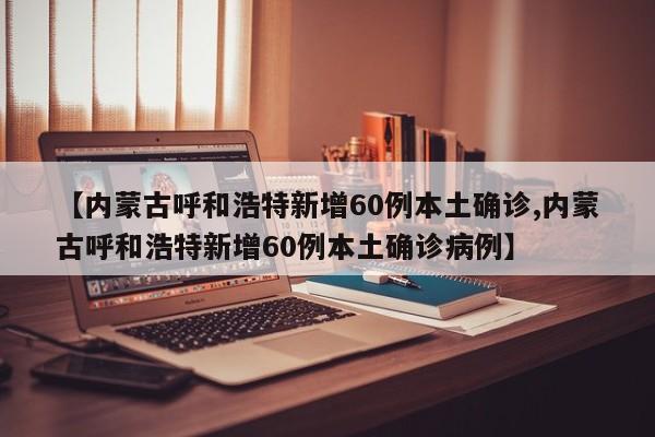 【内蒙古呼和浩特新增60例本土确诊,内蒙古呼和浩特新增60例本土确诊病例】
