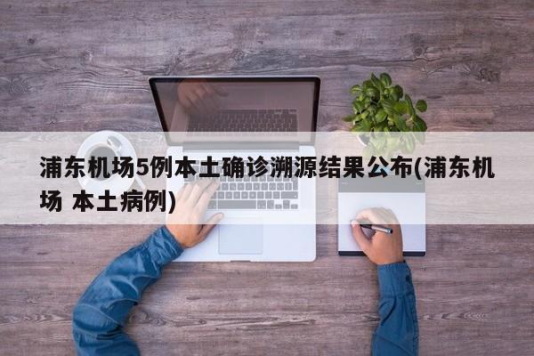 浦东机场5例本土确诊溯源结果公布(浦东机场 本土病例)