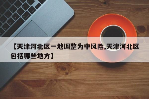 【天津河北区一地调整为中风险,天津河北区包括哪些地方】