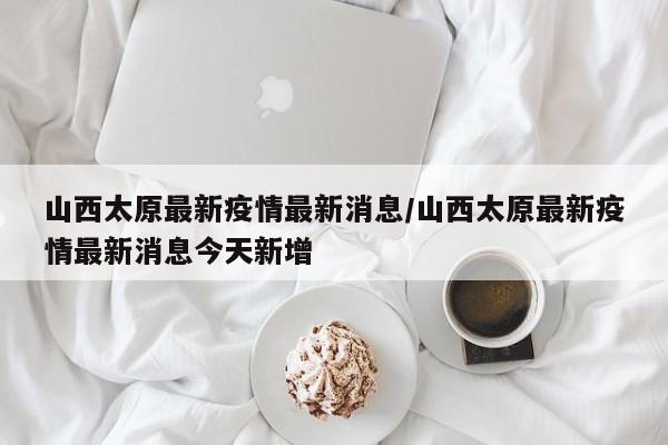 山西太原最新疫情最新消息/山西太原最新疫情最新消息今天新增