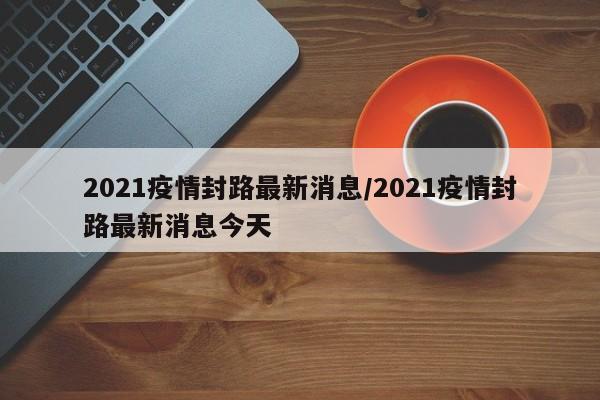 2021疫情封路最新消息/2021疫情封路最新消息今天