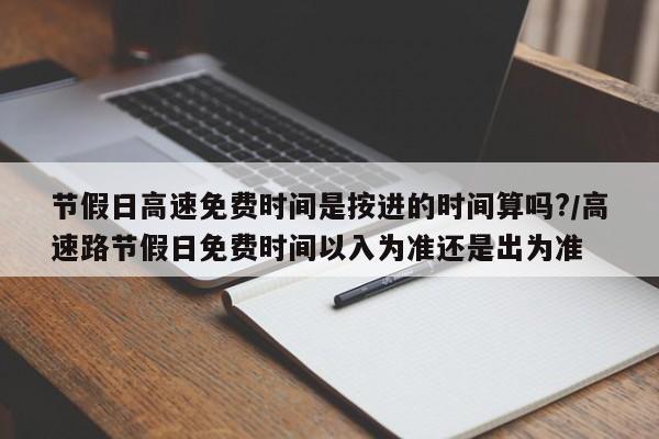 节假日高速免费时间是按进的时间算吗?/高速路节假日免费时间以入为准还是出为准