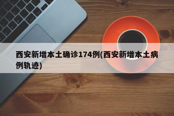 西安新增本土确诊174例(西安新增本土病例轨迹)