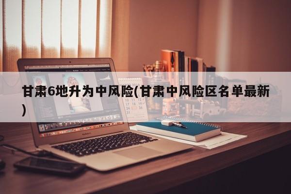 甘肃6地升为中风险(甘肃中风险区名单最新)