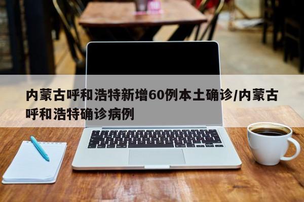 内蒙古呼和浩特新增60例本土确诊/内蒙古呼和浩特确诊病例