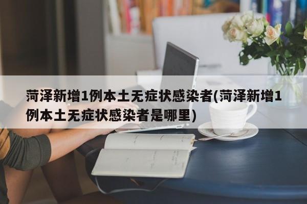 菏泽新增1例本土无症状感染者(菏泽新增1例本土无症状感染者是哪里)