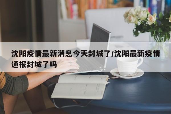 沈阳疫情最新消息今天封城了/沈阳最新疫情通报封城了吗
