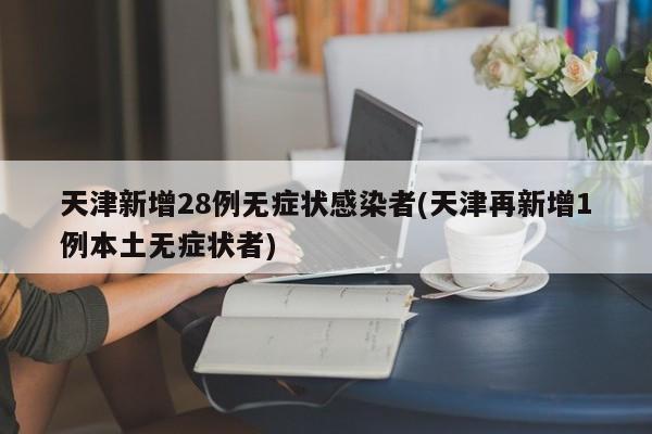 天津新增28例无症状感染者(天津再新增1例本土无症状者)