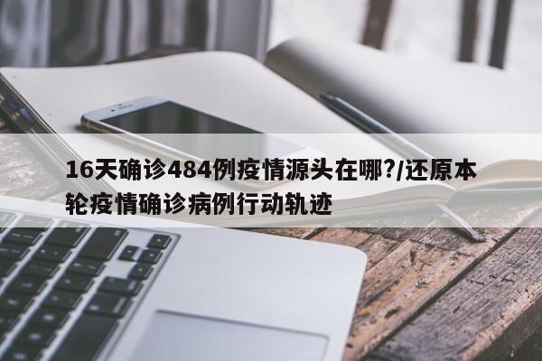 16天确诊484例疫情源头在哪?/还原本轮疫情确诊病例行动轨迹