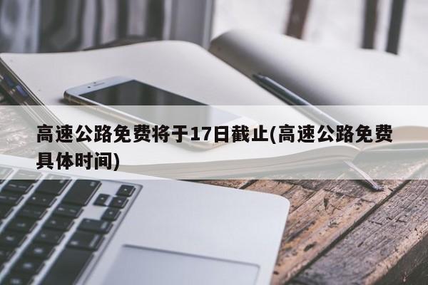 高速公路免费将于17日截止(高速公路免费具体时间)