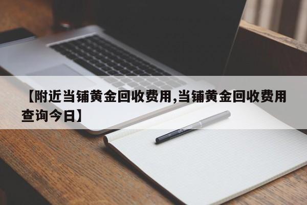 【附近当铺黄金回收费用,当铺黄金回收费用查询今日】
