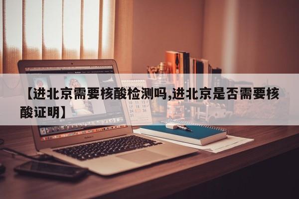 【进北京需要核酸检测吗,进北京是否需要核酸证明】