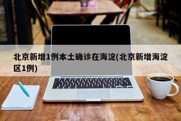 北京新增1例本土确诊在海淀(北京新增海淀区1例)