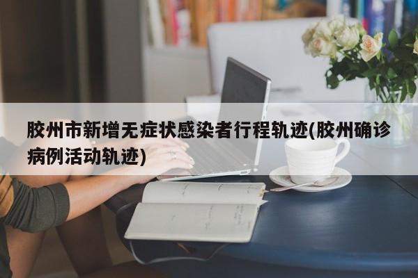 胶州市新增无症状感染者行程轨迹(胶州确诊病例活动轨迹)