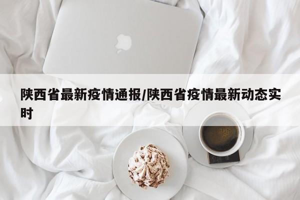 陕西省最新疫情通报/陕西省疫情最新动态实时