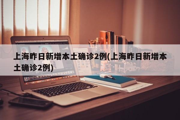 上海昨日新增本土确诊2例(上海昨日新增本土确诊2例)