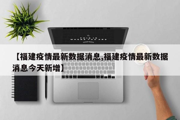【福建疫情最新数据消息,福建疫情最新数据消息今天新增】