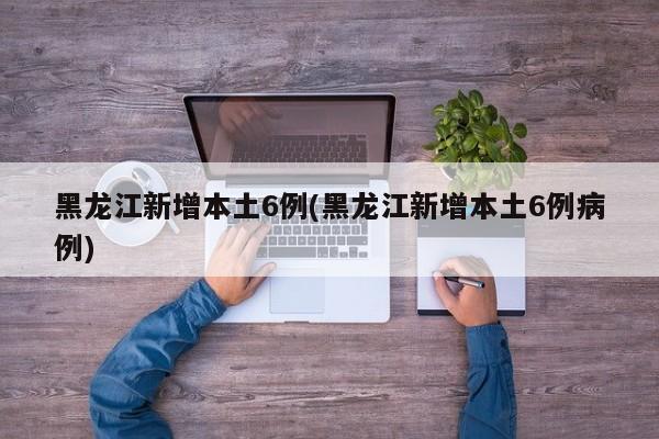 黑龙江新增本土6例(黑龙江新增本土6例病例)