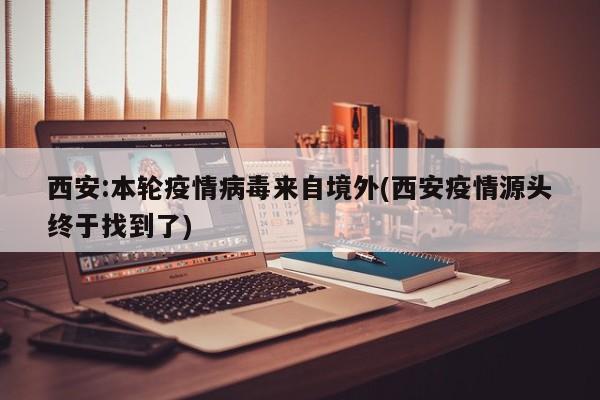 西安:本轮疫情病毒来自境外(西安疫情源头终于找到了)