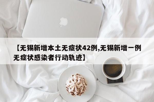 【无锡新增本土无症状42例,无锡新增一例无症状感染者行动轨迹】