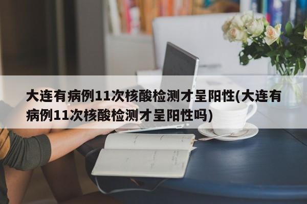 大连有病例11次核酸检测才呈阳性(大连有病例11次核酸检测才呈阳性吗)