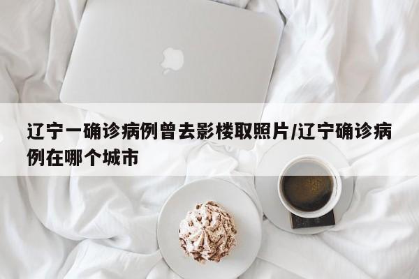 辽宁一确诊病例曾去影楼取照片/辽宁确诊病例在哪个城市