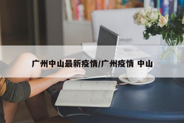 广州中山最新疫情/广州疫情 中山