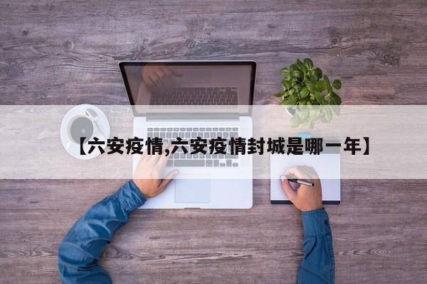 【六安疫情,六安疫情封城是哪一年】