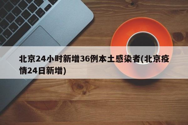 北京24小时新增36例本土感染者(北京疫情24日新增)