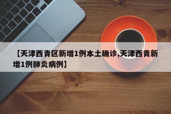 【天津西青区新增1例本土确诊,天津西青新增1例肺炎病例】