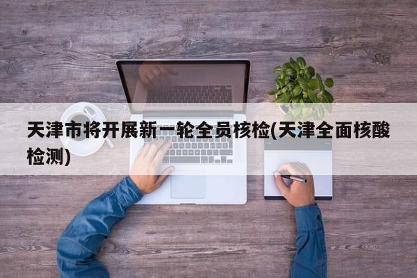 天津市将开展新一轮全员核检(天津全面核酸检测)