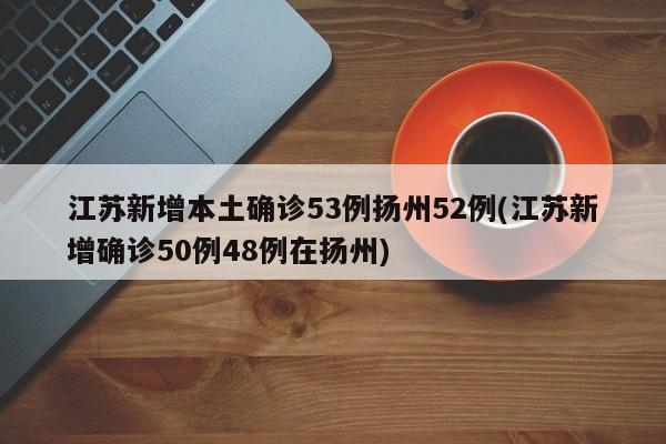 江苏新增本土确诊53例扬州52例(江苏新增确诊50例48例在扬州)