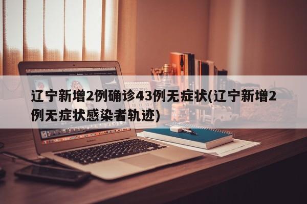 辽宁新增2例确诊43例无症状(辽宁新增2例无症状感染者轨迹)