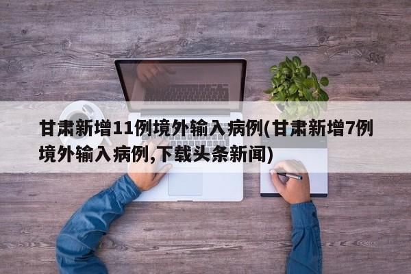 甘肃新增11例境外输入病例(甘肃新增7例境外输入病例,下载头条新闻)